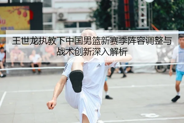王世龙执教下中国男篮新赛季阵容调整与战术创新深入解析